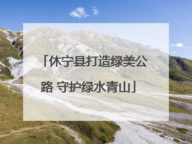 休宁县打造绿美公路 守护绿水青山