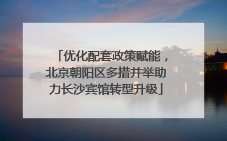 优化配套政策赋能，北京朝阳区多措并举助力长沙宾馆转型升级