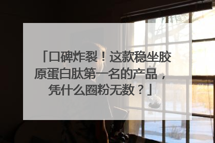 口碑炸裂！这款稳坐胶原蛋白肽第一名的产品，凭什么圈粉无数？