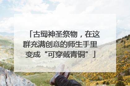 古蜀神圣祭物，在这群充满创意的师生手里变成“可穿戴青铜”