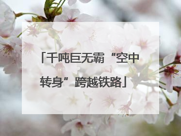 千吨巨无霸“空中转身”跨越铁路