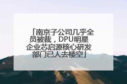南京子公司几乎全员被裁，DPU明星企业芯启源核心研发部门已人去楼空