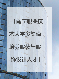 南宁职业技术大学多渠道培养服装与服饰设计人才
