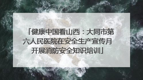 健康中国看山西：大同市第六人民医院在安全生产宣传月开展消防安全知识培训