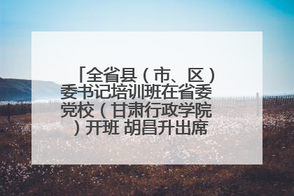 全省县（市、区）委书记培训班在省委党校（甘肃行政学院）开班 胡昌升出席开班式并讲话