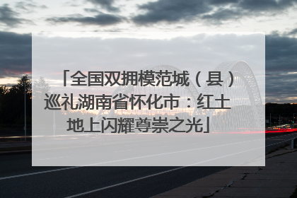 全国双拥模范城（县）巡礼湖南省怀化市：红土地上闪耀尊崇之光