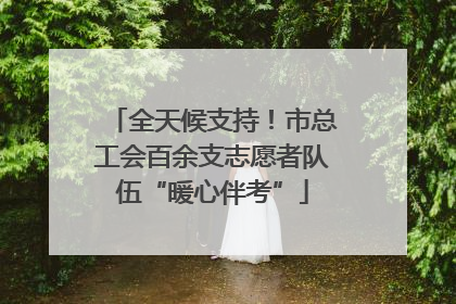 全天候支持！市总工会百余支志愿者队伍“暖心伴考”