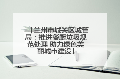 兰州市城关区城管局：推进餐厨垃圾规范处理 助力绿色美丽城市建设