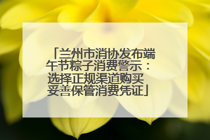 兰州市消协发布端午节粽子消费警示：选择正规渠道购买 妥善保管消费凭证