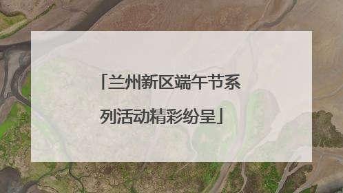 兰州新区端午节系列活动精彩纷呈