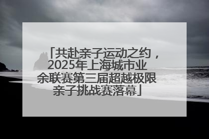 共赴亲子运动之约，2025年上海城市业余联赛第三届超越极限亲子挑战赛落幕