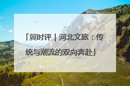 冀时评｜河北文旅：传统与潮流的双向奔赴