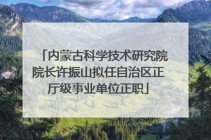 内蒙古科学技术研究院院长许振山拟任自治区正厅级事业单位正职