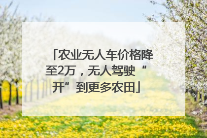 农业无人车价格降至2万，无人驾驶“开”到更多农田