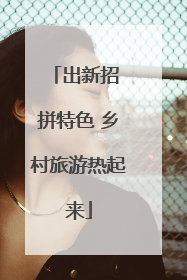 出新招 拼特色 乡村旅游热起来