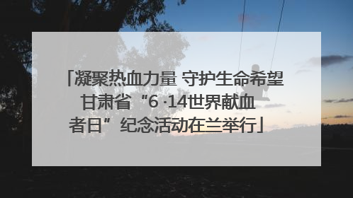 凝聚热血力量 守护生命希望 甘肃省“6 ·14世界献血者日”纪念活动在兰举行