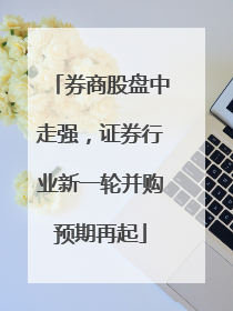 券商股盘中走强，证券行业新一轮并购预期再起