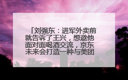 刘强东：进军外卖前就告诉了王兴，想邀他面对面喝酒交流，京东未来会打造一种与美团不同的商业模式