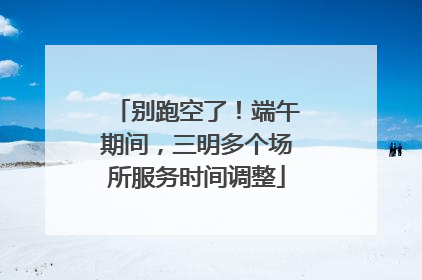 别跑空了！端午期间，三明多个场所服务时间调整