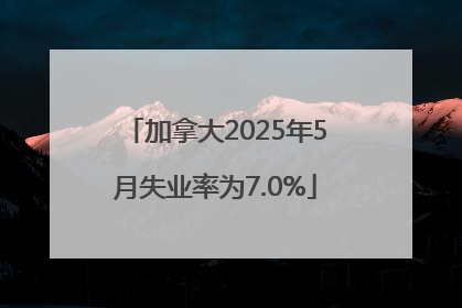 加拿大2025年5月失业率为7.0%