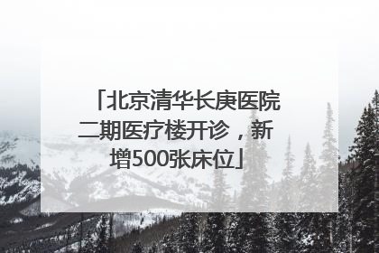 北京清华长庚医院二期医疗楼开诊，新增500张床位