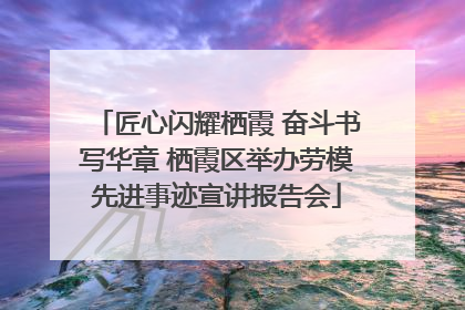 匠心闪耀栖霞 奋斗书写华章 栖霞区举办劳模先进事迹宣讲报告会
