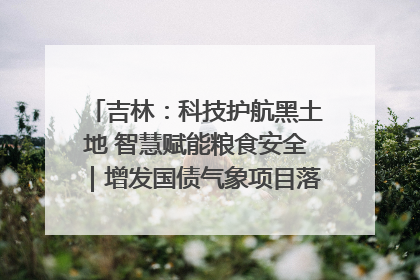 吉林：科技护航黑土地 智慧赋能粮食安全｜增发国债气象项目落地见效系列报道