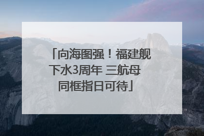 向海图强！福建舰下水3周年 三航母同框指日可待