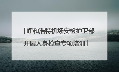 呼和浩特机场安检护卫部开展人身检查专项培训