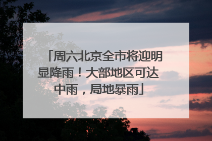 周六北京全市将迎明显降雨！大部地区可达中雨，局地暴雨