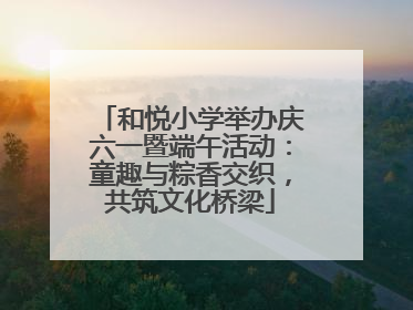 和悦小学举办庆六一暨端午活动：童趣与粽香交织，共筑文化桥梁