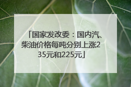 国家发改委：国内汽、柴油价格每吨分别上涨235元和225元