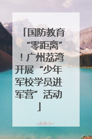 国防教育“零距离”！广州荔湾开展“少年军校学员进军营”活动