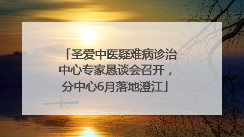 圣爱中医疑难病诊治中心专家恳谈会召开，分中心6月落地澄江