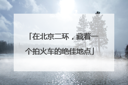 在北京二环，藏着一个拍火车的绝佳地点