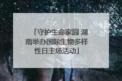守护生命家园 湖南举办国际生物多样性日主场活动