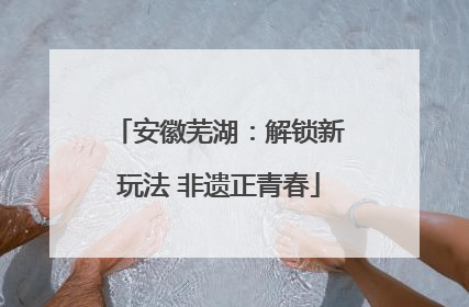安徽芜湖：解锁新玩法 非遗正青春