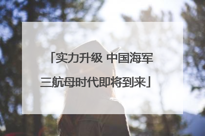 实力升级 中国海军三航母时代即将到来