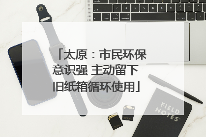 太原：市民环保意识强 主动留下旧纸箱循环使用