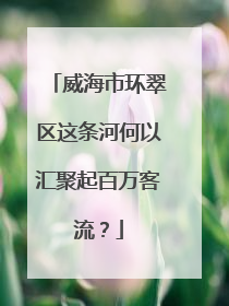 威海市环翠区这条河何以汇聚起百万客流？