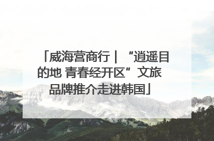 威海营商行｜“逍遥目的地 青春经开区”文旅品牌推介走进韩国