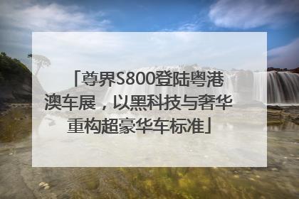 尊界S800登陆粤港澳车展，以黑科技与奢华重构超豪华车标准