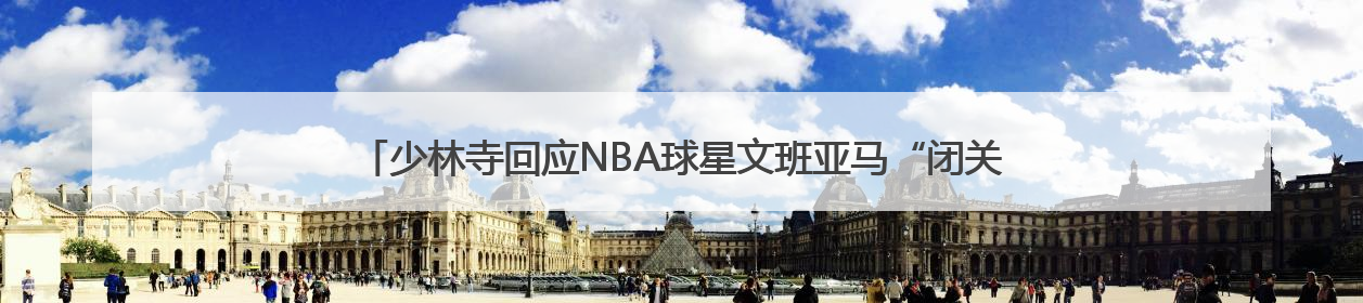 少林寺回应NBA球星文班亚马“闭关修行”：人在寺里，相关事宜不便公开