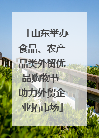 山东举办食品、农产品类外贸优品购物节 助力外贸企业拓市场