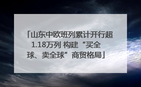 山东中欧班列累计开行超1.18万列 构建“买全球、卖全球”商贸格局