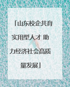 山东校企共育实用型人才 助力经济社会高质量发展