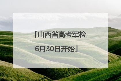 山西省高考军检6月30日开始