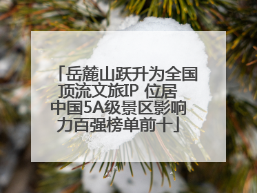 岳麓山跃升为全国顶流文旅IP 位居中国5A级景区影响力百强榜单前十
