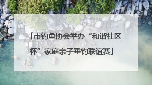 市钓鱼协会举办“和谐社区杯”家庭亲子垂钓联谊赛