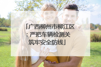 广西柳州市柳江区：严把车辆检测关 筑牢安全防线